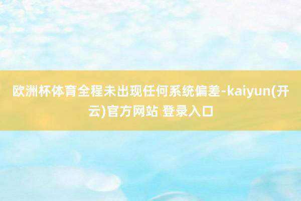 欧洲杯体育全程未出现任何系统偏差-kaiyun(开云)官方网站 登录入口