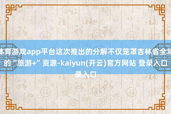 体育游戏app平台这次推出的分解不仅笼罩吉林省全域的“旅游+”资源-kaiyun(开云)官方网站 登录入口