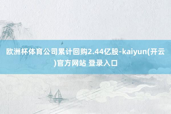 欧洲杯体育公司累计回购2.44亿股-kaiyun(开云)官方网站 登录入口