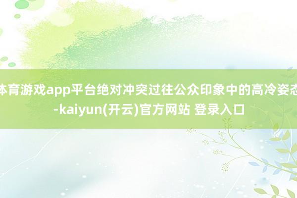 体育游戏app平台绝对冲突过往公众印象中的高冷姿态-kaiyun(开云)官方网站 登录入口
