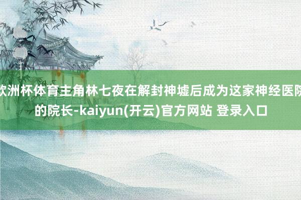 欧洲杯体育主角林七夜在解封神墟后成为这家神经医院的院长-kaiyun(开云)官方网站 登录入口
