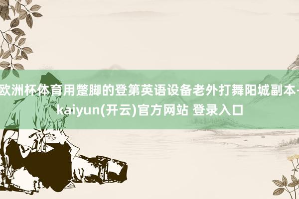 欧洲杯体育用蹩脚的登第英语设备老外打舞阳城副本-kaiyun(开云)官方网站 登录入口