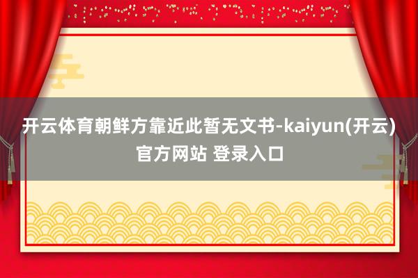 开云体育　　朝鲜方靠近此暂无文书-kaiyun(开云)官方网站 登录入口
