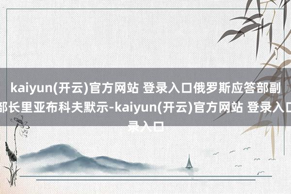 kaiyun(开云)官方网站 登录入口俄罗斯应答部副部长里亚布科夫默示-kaiyun(开云)官方网站 登录入口