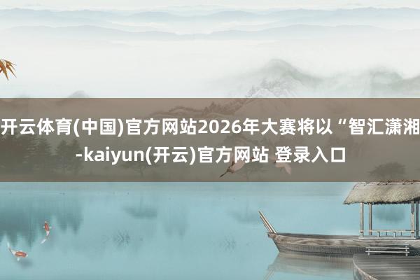 开云体育(中国)官方网站2026年大赛将以“智汇潇湘-kaiyun(开云)官方网站 登录入口