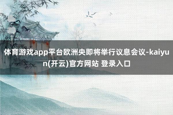 体育游戏app平台欧洲央即将举行议息会议-kaiyun(开云)官方网站 登录入口