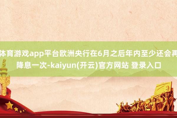 体育游戏app平台欧洲央行在6月之后年内至少还会再降息一次-kaiyun(开云)官方网站 登录入口