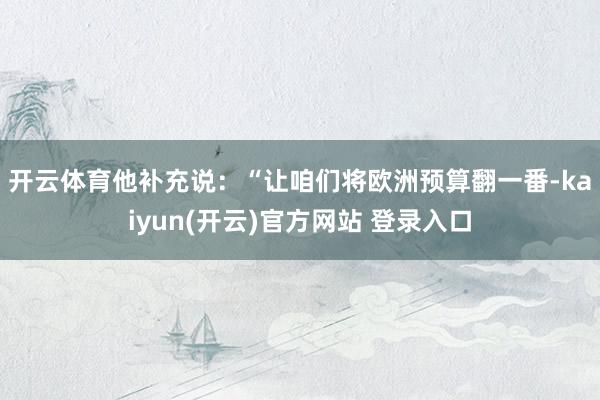 开云体育 他补充说:“让咱们将欧洲预算翻一番-kaiyun(开云)官方网站 登录入口
