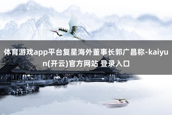 体育游戏app平台复星海外董事长郭广昌称-kaiyun(开云)官方网站 登录入口