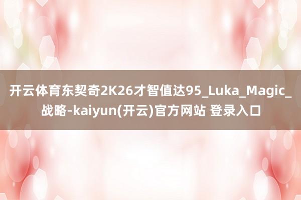 开云体育东契奇2K26才智值达95_Luka_Magic_战略-kaiyun(开云)官方网站 登录入口