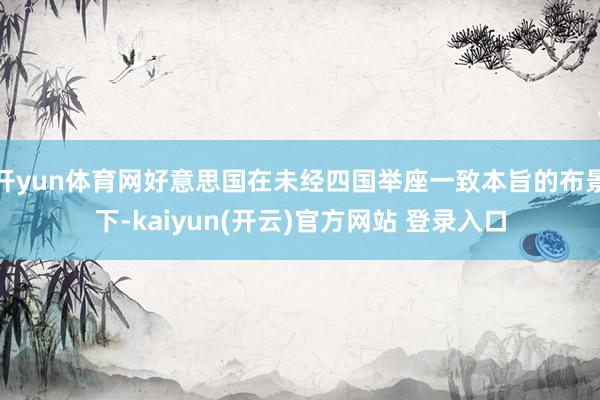 开yun体育网好意思国在未经四国举座一致本旨的布景下-kaiyun(开云)官方网站 登录入口