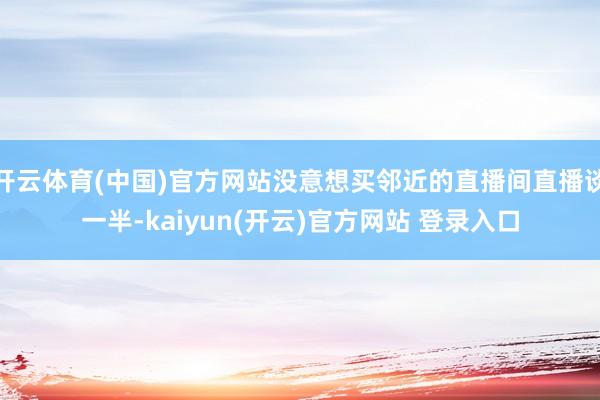 开云体育(中国)官方网站没意想买邻近的直播间直播谈一半-kaiyun(开云)官方网站 登录入口