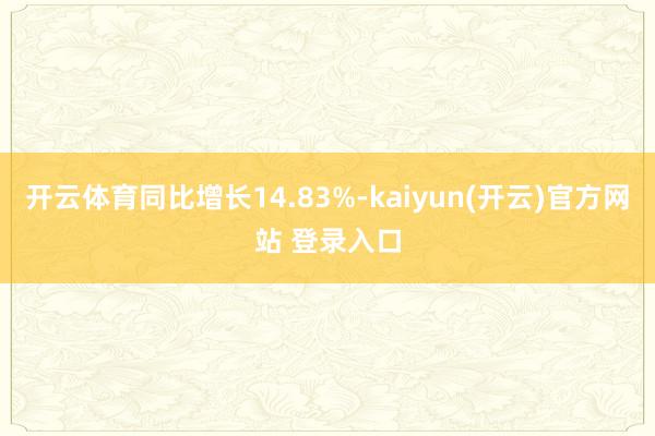 开云体育同比增长14.83%-kaiyun(开云)官方网站 登录入口