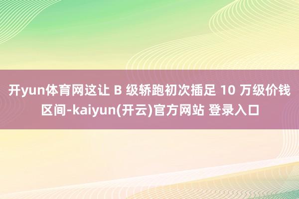 开yun体育网这让 B 级轿跑初次插足 10 万级价钱区间-kaiyun(开云)官方网站 登录入口