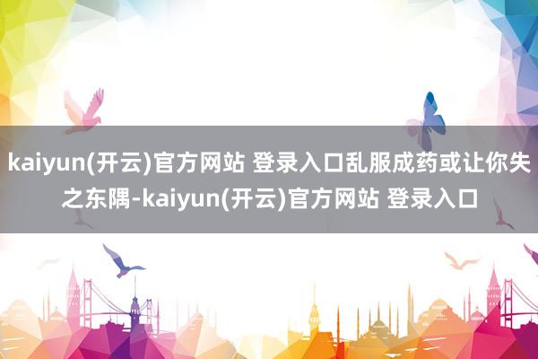 kaiyun(开云)官方网站 登录入口乱服成药或让你失之东隅-kaiyun(开云)官方网站 登录入口