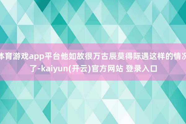 体育游戏app平台他如故很万古辰莫得际遇这样的情况了-kaiyun(开云)官方网站 登录入口