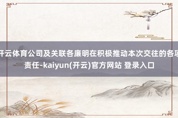 开云体育公司及关联各廉明在积极推动本次交往的各项责任-kaiyun(开云)官方网站 登录入口