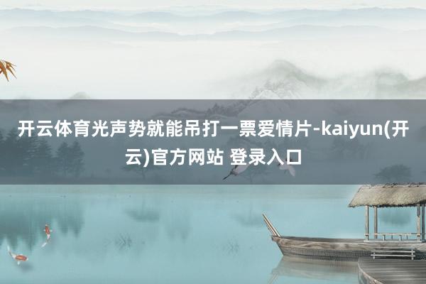 开云体育光声势就能吊打一票爱情片-kaiyun(开云)官方网站 登录入口