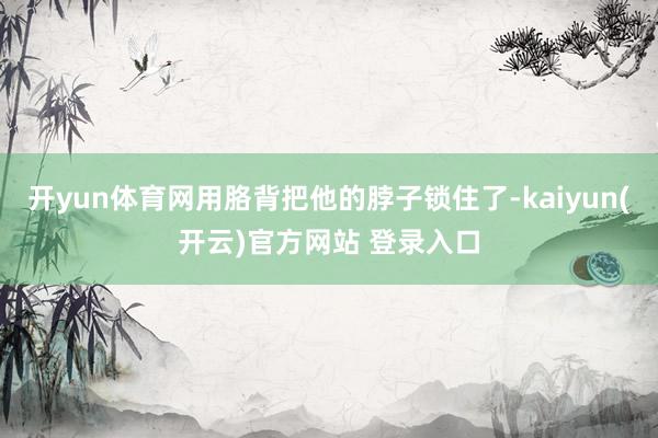 开yun体育网用胳背把他的脖子锁住了-kaiyun(开云)官方网站 登录入口