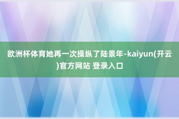 欧洲杯体育她再一次操纵了陆景年-kaiyun(开云)官方网站 登录入口