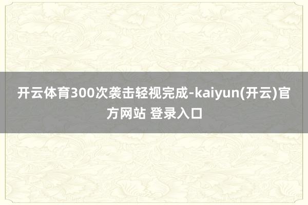 开云体育300次袭击轻视完成-kaiyun(开云)官方网站 登录入口