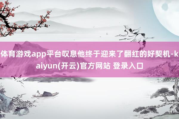 体育游戏app平台叹息他终于迎来了翻红的好契机-kaiyun(开云)官方网站 登录入口