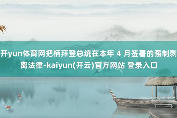 开yun体育网把柄拜登总统在本年 4 月签署的强制剥离法律-kaiyun(开云)官方网站 登录入口