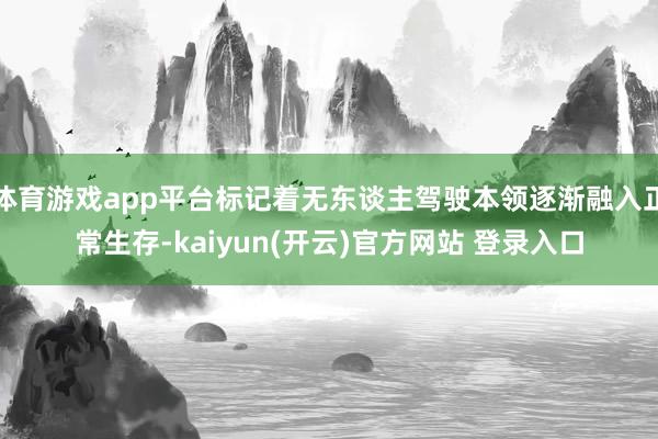体育游戏app平台标记着无东谈主驾驶本领逐渐融入正常生存-kaiyun(开云)官方网站 登录入口