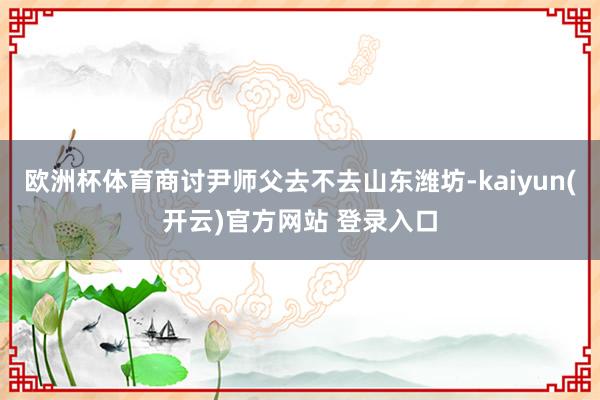欧洲杯体育商讨尹师父去不去山东潍坊-kaiyun(开云)官方网站 登录入口