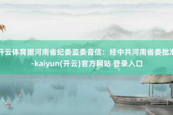开云体育据河南省纪委监委音信：经中共河南省委批准-kaiyun(开云)官方网站 登录入口