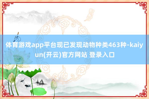体育游戏app平台现已发现动物种类463种-kaiyun(开云)官方网站 登录入口