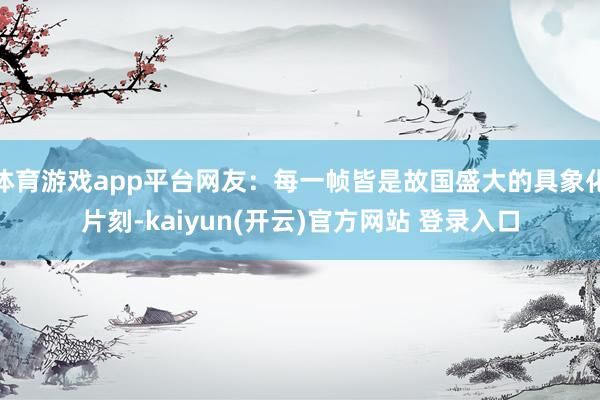 体育游戏app平台网友：每一帧皆是故国盛大的具象化片刻-kaiyun(开云)官方网站 登录入口