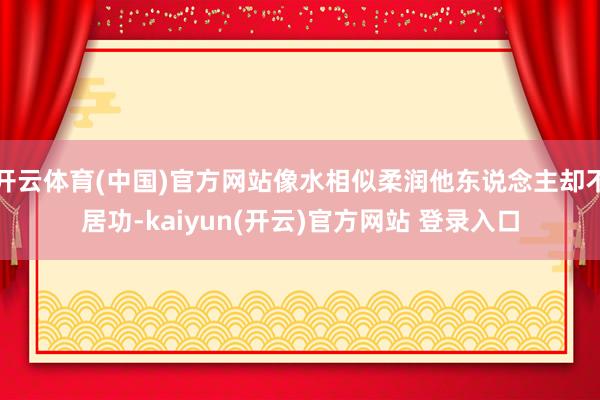 开云体育(中国)官方网站像水相似柔润他东说念主却不居功-kaiyun(开云)官方网站 登录入口