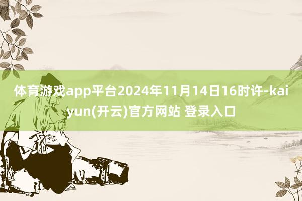 体育游戏app平台2024年11月14日16时许-kaiyun(开云)官方网站 登录入口