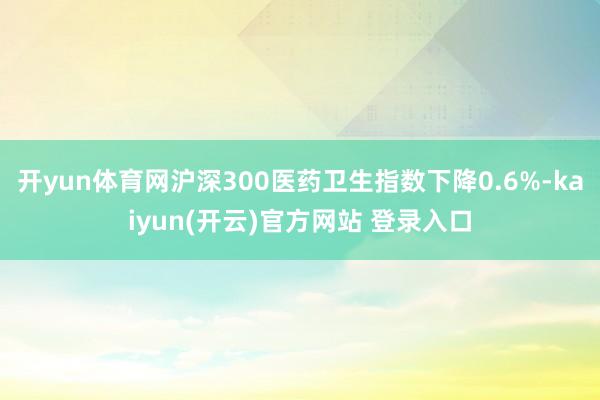 开yun体育网沪深300医药卫生指数下降0.6%-kaiyun(开云)官方网站 登录入口