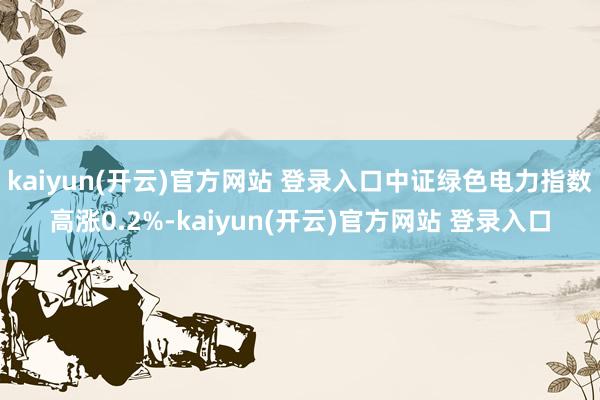 kaiyun(开云)官方网站 登录入口中证绿色电力指数高涨0.2%-kaiyun(开云)官方网站 登录入口