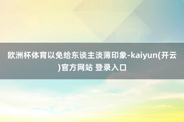 欧洲杯体育以免给东谈主淡薄印象-kaiyun(开云)官方网站 登录入口