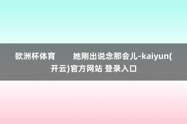 欧洲杯体育        她刚出说念那会儿-kaiyun(开云)官方网站 登录入口