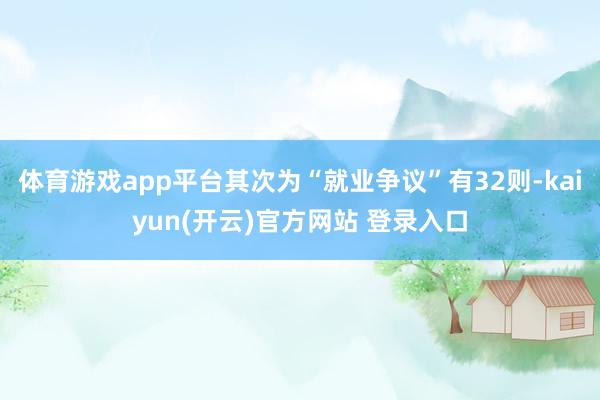 体育游戏app平台其次为“就业争议”有32则-kaiyun(开云)官方网站 登录入口