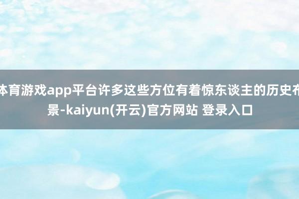 体育游戏app平台许多这些方位有着惊东谈主的历史布景-kaiyun(开云)官方网站 登录入口