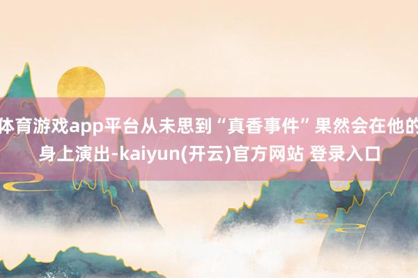 体育游戏app平台从未思到“真香事件”果然会在他的身上演出-kaiyun(开云)官方网站 登录入口