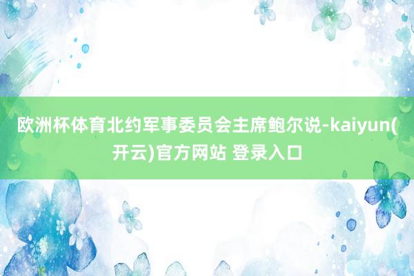 欧洲杯体育北约军事委员会主席鲍尔说-kaiyun(开云)官方网站 登录入口