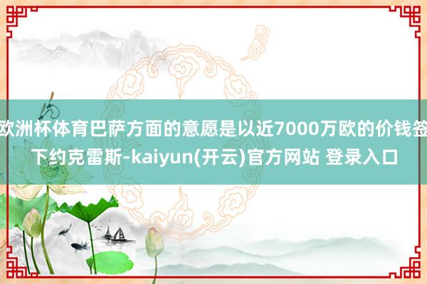 欧洲杯体育巴萨方面的意愿是以近7000万欧的价钱签下约克雷斯-kaiyun(开云)官方网站 登录入口