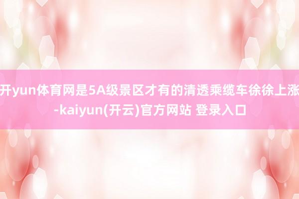 开yun体育网是5A级景区才有的清透乘缆车徐徐上涨-kaiyun(开云)官方网站 登录入口
