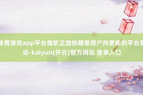 体育游戏app平台微软正加快鞭策用户向更新的平台挪动-kaiyun(开云)官方网站 登录入口