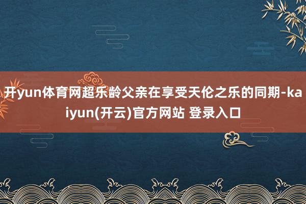 开yun体育网超乐龄父亲在享受天伦之乐的同期-kaiyun(开云)官方网站 登录入口