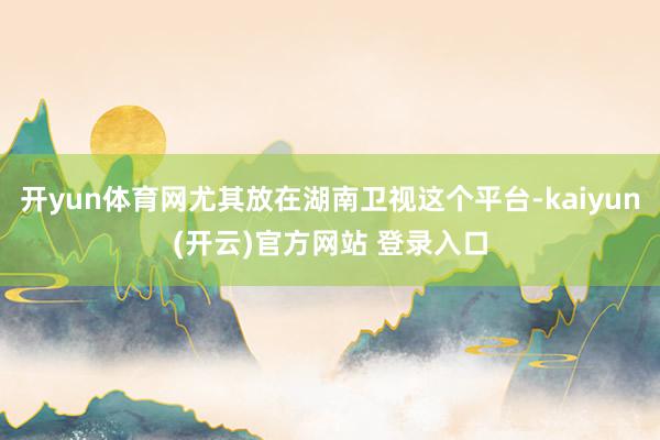 开yun体育网尤其放在湖南卫视这个平台-kaiyun(开云)官方网站 登录入口