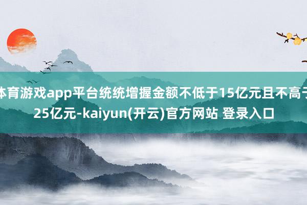 体育游戏app平台统统增握金额不低于15亿元且不高于25亿元-kaiyun(开云)官方网站 登录入口