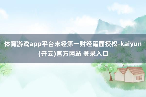 体育游戏app平台未经第一财经籍面授权-kaiyun(开云)官方网站 登录入口