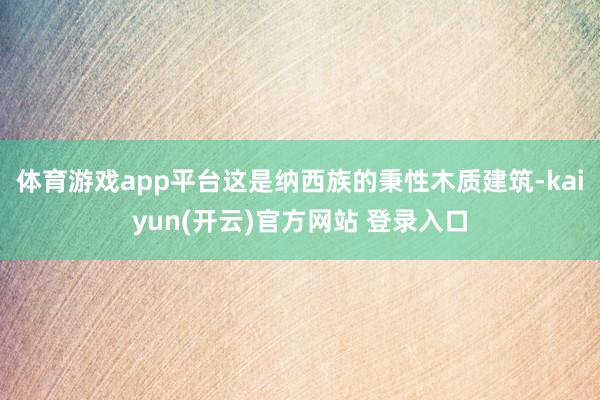 体育游戏app平台这是纳西族的秉性木质建筑-kaiyun(开云)官方网站 登录入口